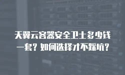 天翼云容器安全卫士多少钱一套？如何选择才不踩坑？
