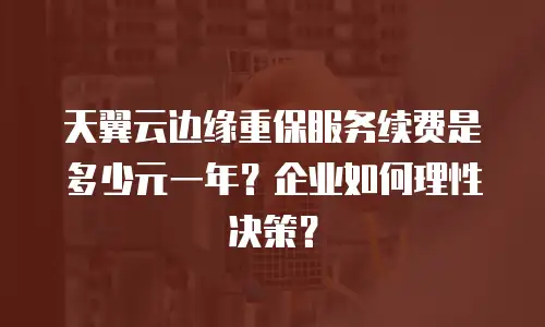 天翼云边缘重保服务续费是多少元一年？企业如何理性决策？