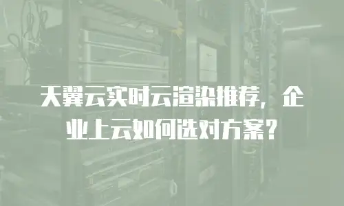 天翼云实时云渲染推荐，企业上云如何选对方案？