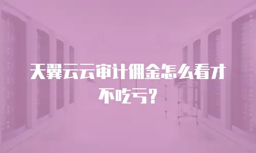 天翼云云审计佣金怎么看才不吃亏？