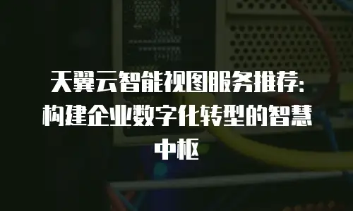 天翼云智能视图服务推荐：构建企业数字化转型的智慧中枢