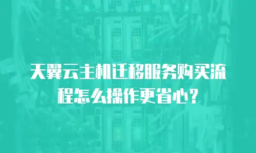 天翼云主机迁移服务购买流程怎么操作更省心？