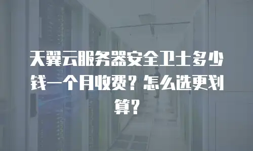 天翼云服务器安全卫士多少钱一个月收费？怎么选更划算？