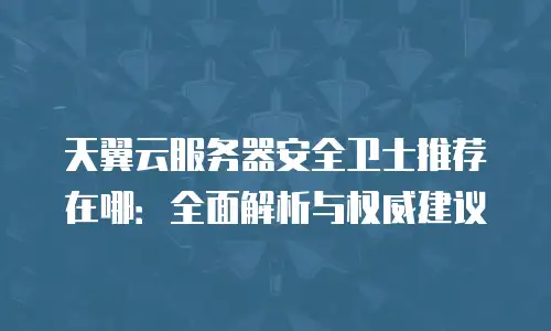 天翼云服务器安全卫士推荐在哪：全面解析与权威建议