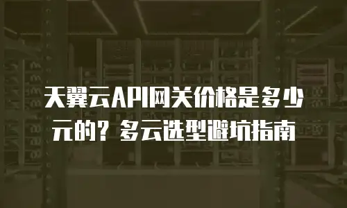 天翼云API网关价格是多少元的？多云选型避坑指南