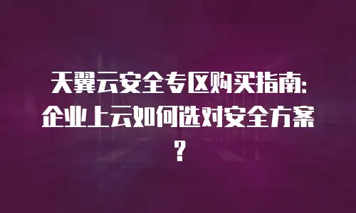 天翼云安全专区购买指南：企业上云如何选对安全方案？