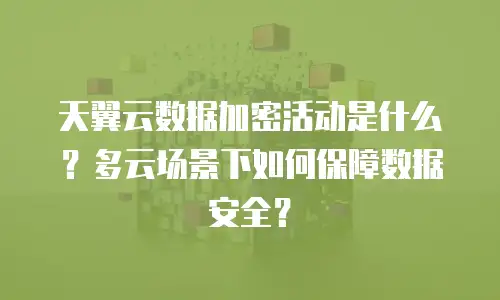 天翼云数据加密活动是什么？多云场景下如何保障数据安全？