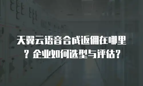 天翼云语音合成返佣在哪里？企业如何选型与评估？
