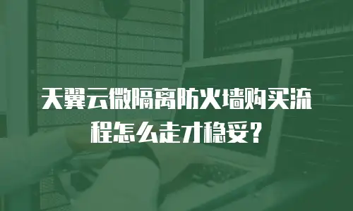 天翼云微隔离防火墙购买流程怎么走才稳妥？