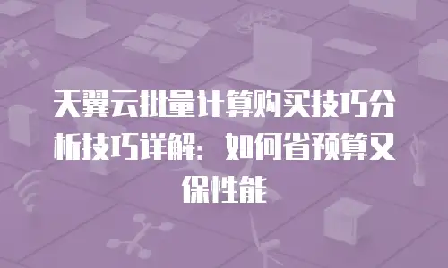 天翼云批量计算购买技巧分析技巧详解：如何省预算又保性能