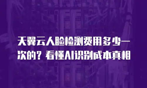天翼云人脸检测费用多少一次的？看懂AI识别成本真相