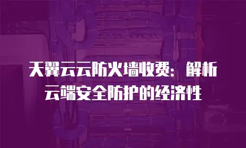 天翼云云防火墙收费：解析云端安全防护的经济性