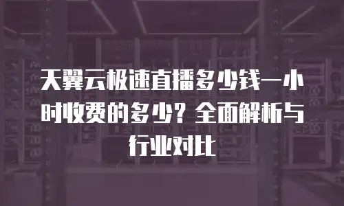 天翼云极速直播多少钱一小时收费的多少？全面解析与行业对比