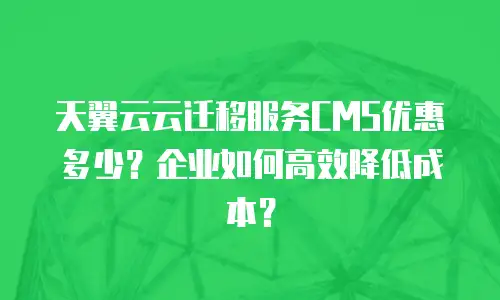 天翼云云迁移服务CMS优惠多少？企业如何高效降低成本？