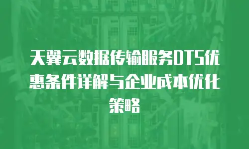 天翼云数据传输服务DTS优惠条件详解与企业成本优化策略