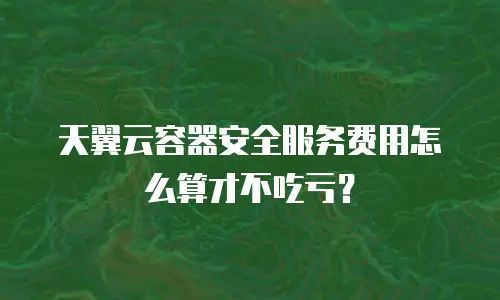 天翼云容器安全服务费用怎么算才不吃亏？
