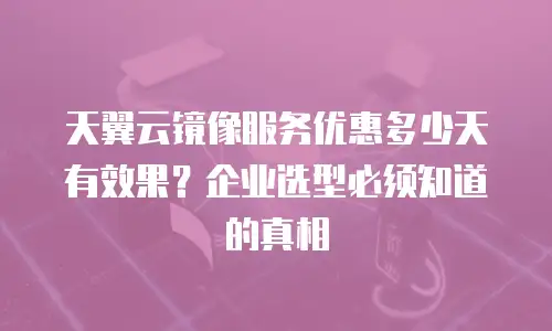 天翼云镜像服务优惠多少天有效果？企业选型必须知道的真相