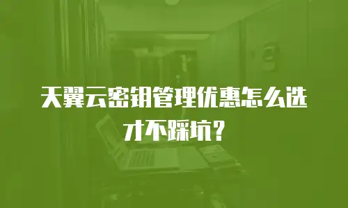 天翼云密钥管理优惠怎么选才不踩坑？
