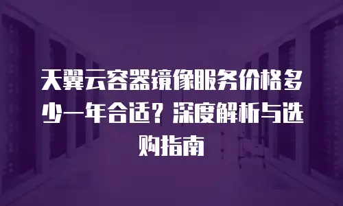 天翼云容器镜像服务价格多少一年合适？深度解析与选购指南