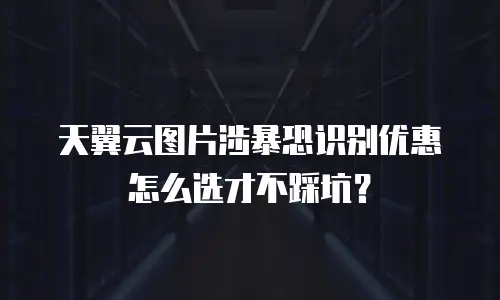 天翼云图片涉暴恐识别优惠怎么选才不踩坑？