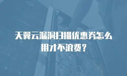 天翼云漏洞扫描优惠券怎么用才不浪费？