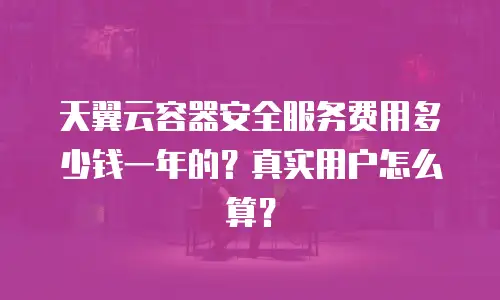 天翼云容器安全服务费用多少钱一年的？真实用户怎么算？