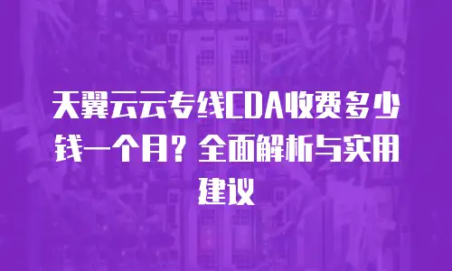 天翼云云专线CDA收费多少钱一个月？全面解析与实用建议