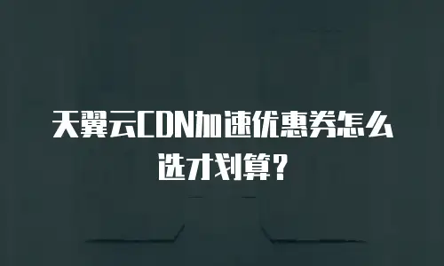 天翼云CDN加速优惠券怎么选才划算？