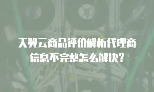 天翼云商品评价解析代理商信息不完整怎么解决？