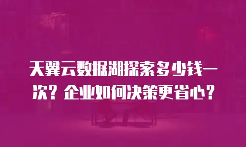 天翼云数据湖探索多少钱一次？企业如何决策更省心？