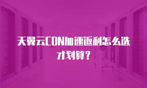 天翼云CDN加速返利怎么选才划算？
