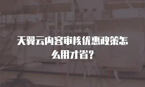 天翼云内容审核优惠政策怎么用才省？