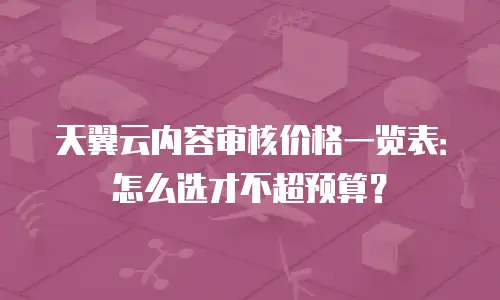 天翼云内容审核价格一览表：怎么选才不超预算？