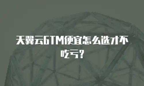 天翼云GTM便宜怎么选才不吃亏？