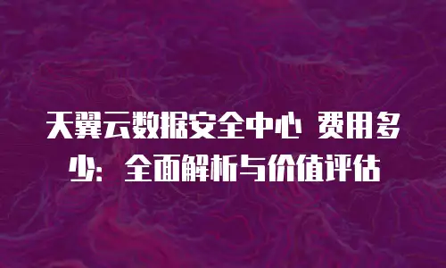 天翼云数据安全中心 费用多少：全面解析与价值评估