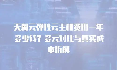 天翼云弹性云主机费用一年多少钱？多云对比与真实成本拆解