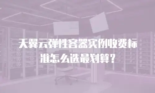 天翼云弹性容器实例收费标准怎么选最划算？