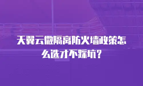 天翼云微隔离防火墙政策怎么选才不踩坑？
