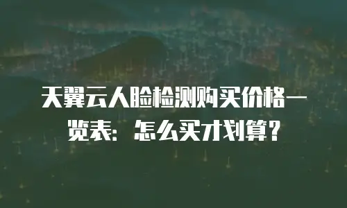 天翼云人脸检测购买价格一览表：怎么买才划算？