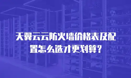 天翼云云防火墙价格表及配置怎么选才更划算？