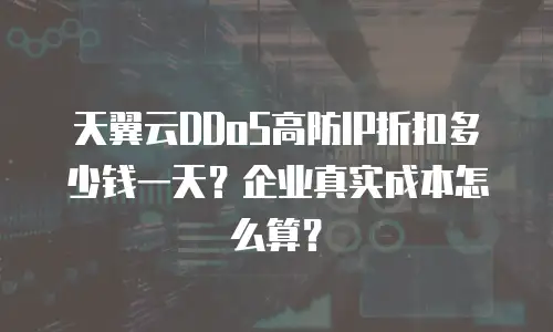 天翼云DDoS高防IP折扣多少钱一天？企业真实成本怎么算？