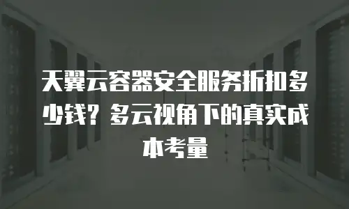 天翼云容器安全服务折扣多少钱？多云视角下的真实成本考量