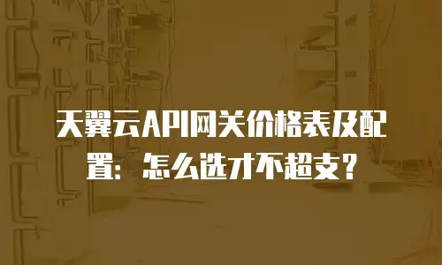 天翼云API网关价格表及配置：怎么选才不超支？