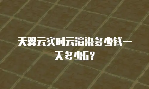 天翼云实时云渲染多少钱一天多少G？