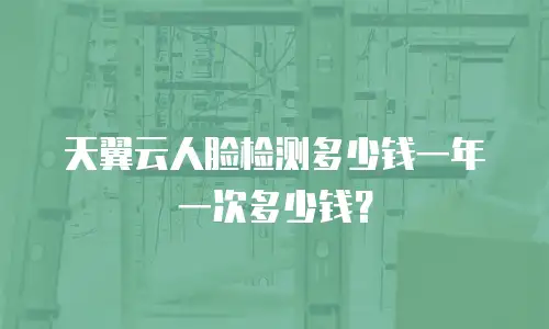 天翼云人脸检测多少钱一年一次多少钱？