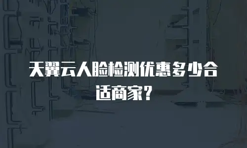 天翼云人脸检测优惠多少合适商家？