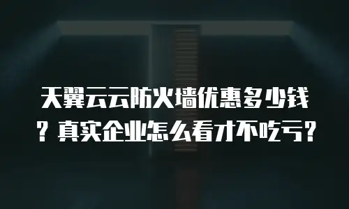 天翼云云防火墙优惠多少钱？真实企业怎么看才不吃亏？