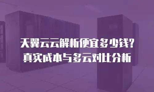 天翼云云解析便宜多少钱？真实成本与多云对比分析