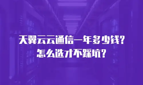 天翼云云通信一年多少钱？怎么选才不踩坑？