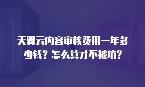 天翼云内容审核费用一年多少钱？怎么算才不被坑？